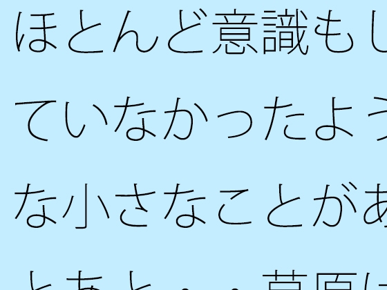 ほとんど意識もしていなかったような小さなことがあとあと・・草原は甘かっただけと回想