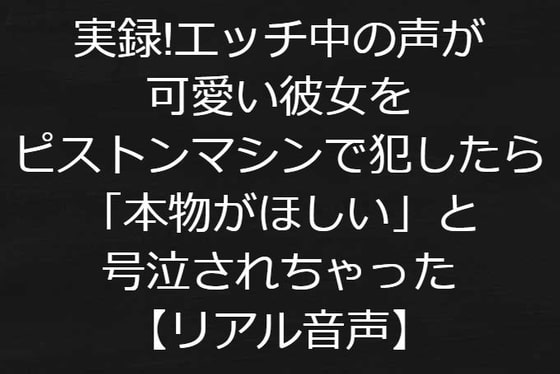 実録!エッチ中の声が可愛い彼女をピストンマシンで犯したら「本物がほしい」と号泣されちゃった【リアル音声】