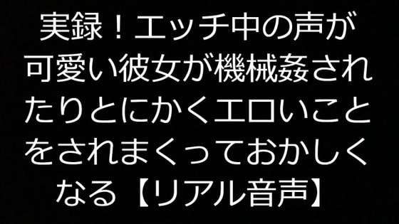 実録!エッチ中の声が可愛い彼女が機械姦されたりとにかくエロいことをされまくっておかしくなる【リアル音声】