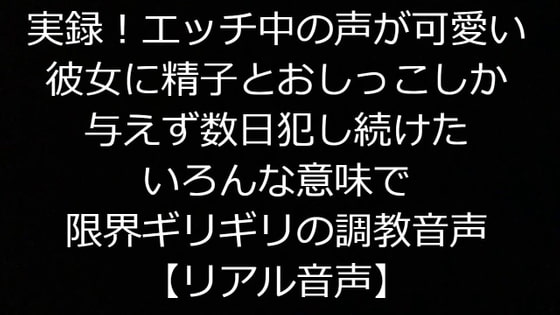 実録!エッチ中の声が可愛い彼女に精子とおしっこしか与えず数日犯し続けたいろんな意味で限界ギリギリの調教音声【リアル音声】