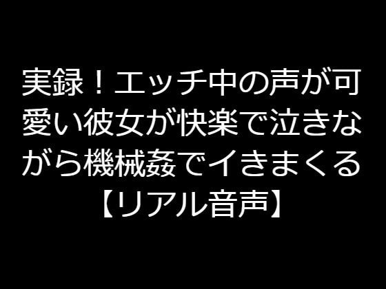 実録!エッチ中の声が可愛い彼女が快楽で泣きながら機械姦でイきまくる 【リアル音声】