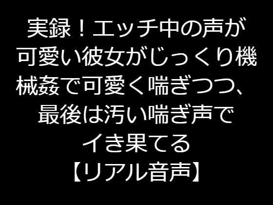 実録!エッチ中の声が可愛い彼女がじっくり機械姦で可愛く喘ぎつつ、最後は汚い喘ぎ声でイき果てる【リアル音声】