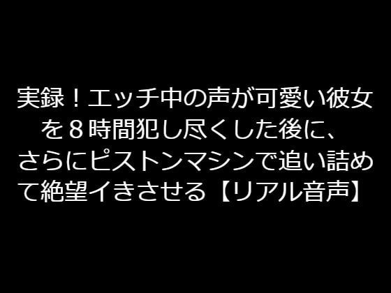 実録!エッチ中の声が可愛い彼女を8時間犯し尽くした後に、さらにピストンマシンで追い詰めて絶望イきさせる【リアル音声】