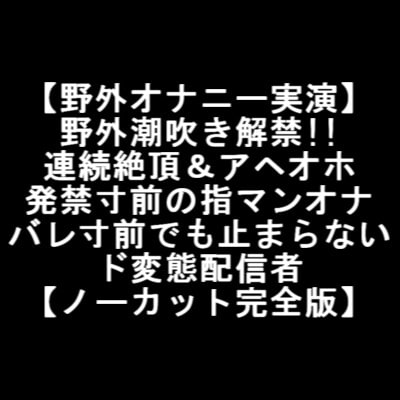 【野外オナニー実演】 野外潮吹き解禁!! 連続絶頂&アヘオホ 発禁寸前の指マンオナ バレ寸前でも止まらない ド変態配信者 【ノーカット完全版】